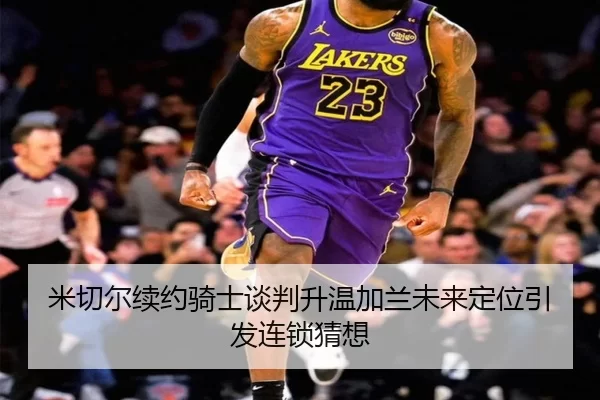 米切尔续约骑士谈判升温加兰未来定位引发连锁猜想