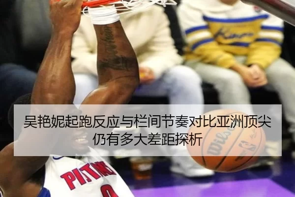 吴艳妮起跑反应与栏间节奏对比亚洲顶尖仍有多大差距探析